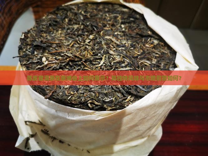 陈皮普洱茶在茶博会上如何展示?其独特风味与市场前景如何? 陈皮普洱茶在茶博会上如何展示?其独特风味与市场前景如何?