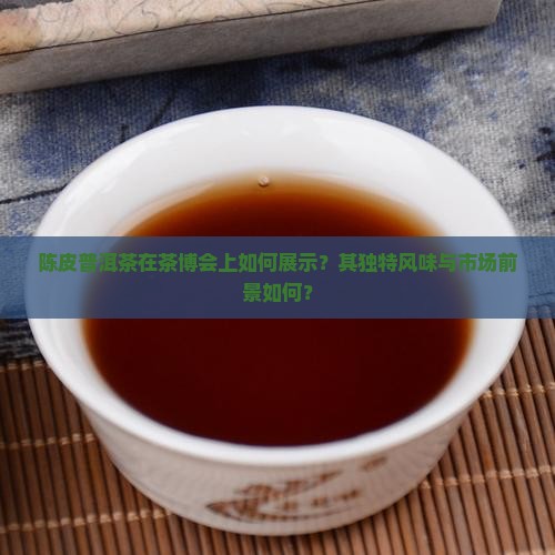 陈皮普洱茶在茶博会上如何展示?其独特风味与市场前景如何? 陈皮普洱茶在茶博会上如何展示?其独特风味与市场前景如何?