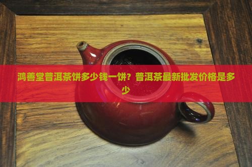 鸿善堂普洱茶饼多少钱一饼？普洱茶最新批发价格是多少