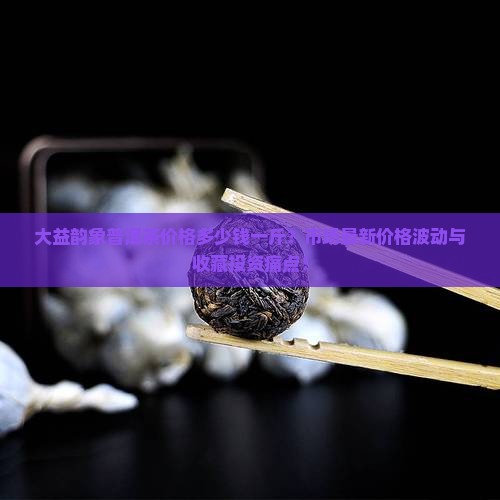 大益韵象普洱茶价格多少钱一斤？市场最新价格波动与收藏投资痛点！