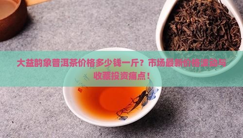 大益韵象普洱茶价格多少钱一斤？市场最新价格波动与收藏投资痛点！