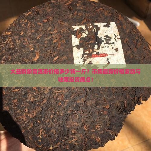 大益韵象普洱茶价格多少钱一斤？市场最新价格波动与收藏投资痛点！