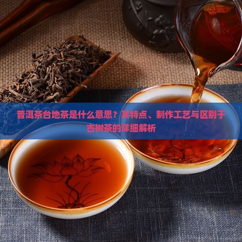 普洱茶台地茶是什么意思？其特点、制作工艺与区别于古树茶的详细解析