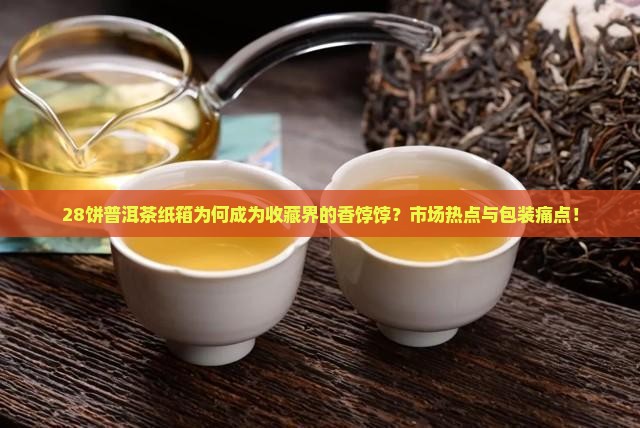 28饼普洱茶纸箱为何成为收藏界的香饽饽？市场热点与包装痛点！