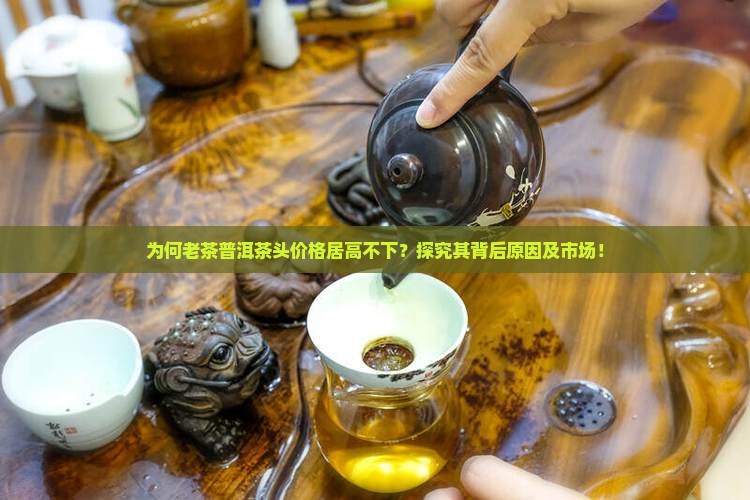 为何老茶普洱茶头价格居高不下？探究其背后原因及市场！