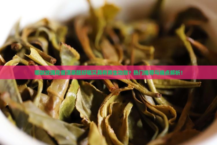 哪款玫瑰花普洱茶既好喝又具有养生功效？热门推荐与痛点解析！