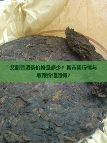 艾腊普洱茶价格是多少？其市场行情与收藏价值如何？