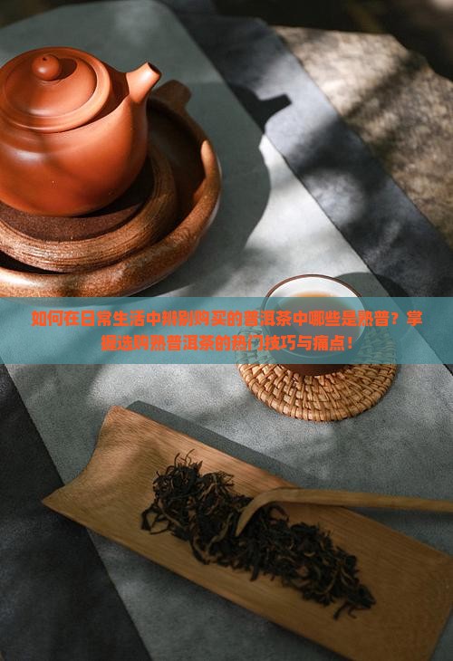 如何在日常生活中辨别购买的普洱茶中哪些是熟普？掌握选购熟普洱茶的热门技巧与痛点！