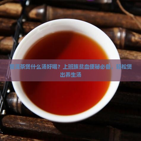 普洱茶煲什么汤好喝？上班族贫血便秘必备，轻松煲出养生汤