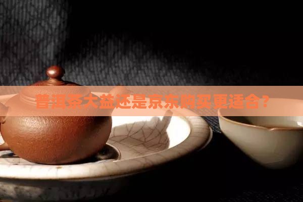 普洱茶大益还是京东购买更适合？