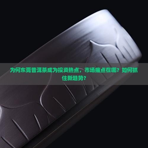为何东莞普洱茶成为投资热点，市场痛点在哪？如何抓住新趋势？