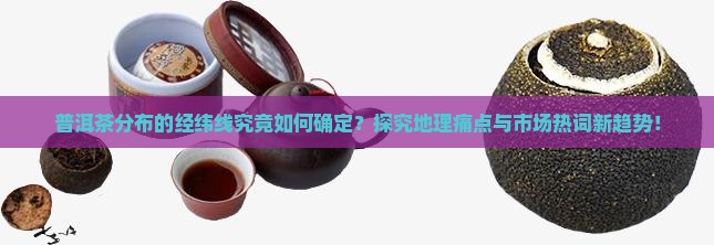 普洱茶分布的经纬线究竟如何确定？探究地理痛点与市场热词新趋势！