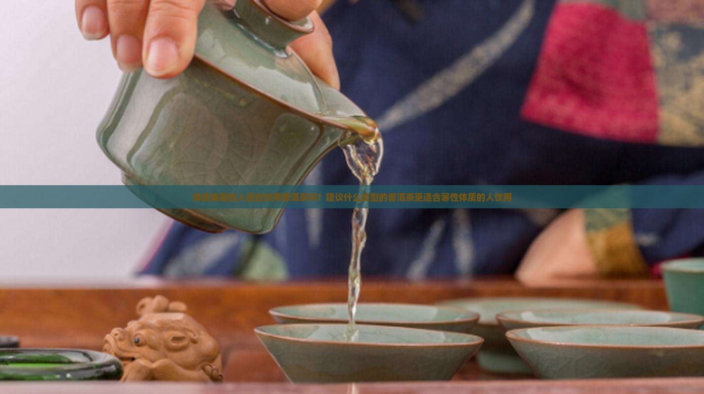 体质偏寒的人适合饮用普洱茶吗？建议什么类型的普洱茶更适合寒性体质的人饮用