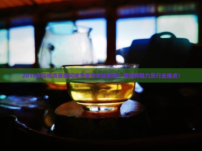 2015年曼松贡茶如何成为茶饮市场新宠？其独特魅力及行业痛点！