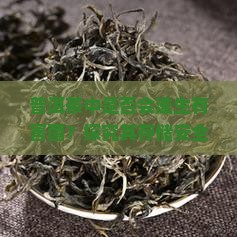 普洱茶中是否会滋生有害菌？探究其存储安全隐患与消费者健康痛点！