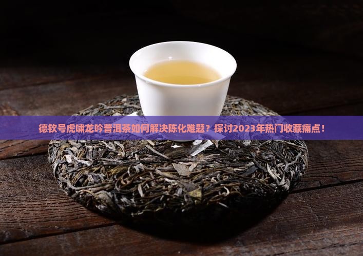 德钦号虎啸龙吟普洱茶如何解决陈化难题？探讨2023年热门收藏痛点！