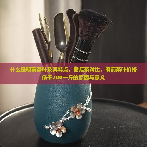 什么是明前茶叶及其特点，暗后茶对比，明前茶叶价格低于200一斤的原因与意义