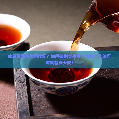 冰岛普洱茶为何珍稀？如何鉴别其品质？传统工艺如何成就茗贵天成？
