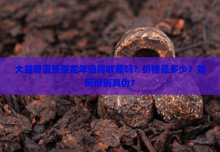 大益普洱茶茶龙年值得收藏吗？价格是多少？如何辨别真伪？