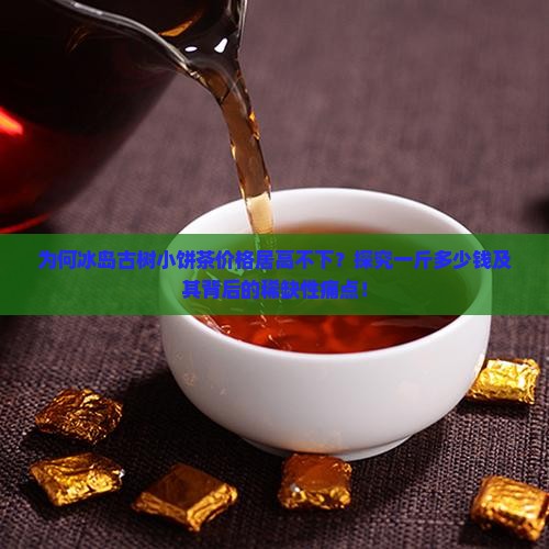 为何冰岛古树小饼茶价格居高不下？探究一斤多少钱及其背后的稀缺性痛点！