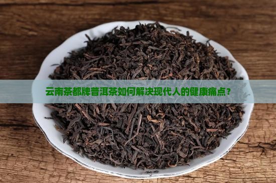 云南茶都牌普洱茶如何解决现代人的健康痛点？
