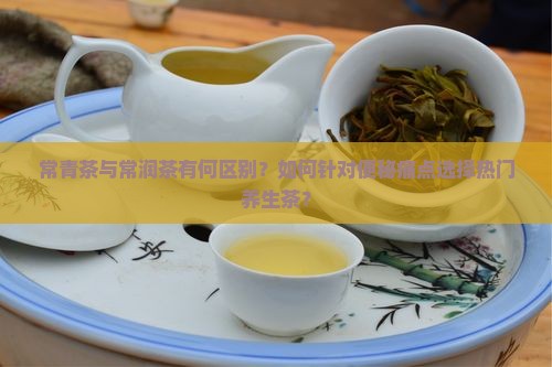 常青茶与常润茶有何区别？如何针对便秘痛点选择热门养生茶？
