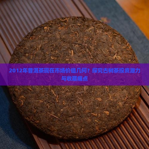 2012年普洱茶现在市场价值几何？探究古树茶投资潜力与收藏痛点