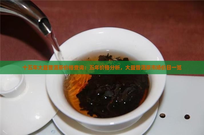十五年大益普洱茶价格查询：五年价格分析，大益普洱茶市场价目一览