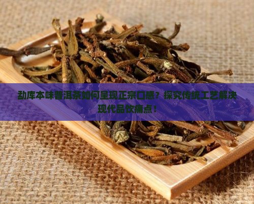 勐库本味普洱茶如何呈现正宗口感？探究传统工艺解决现代品饮痛点！