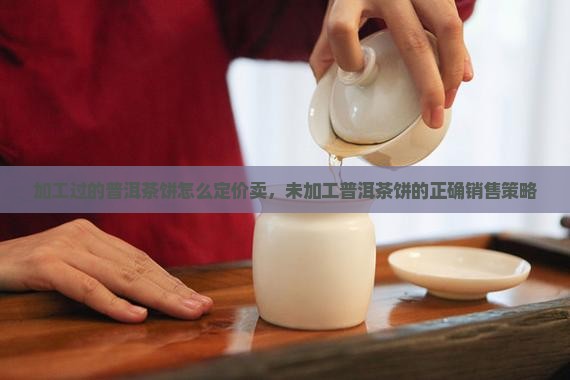 加工过的普洱茶饼怎么定价卖，未加工普洱茶饼的正确销售策略