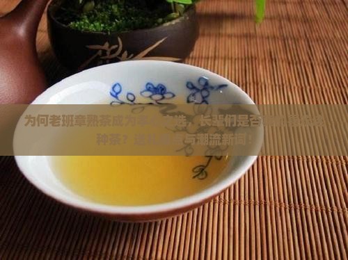 为何老班章熟茶成为孝心之选，长辈们是否真的喜欢这种茶？送礼痛点与潮流新词！