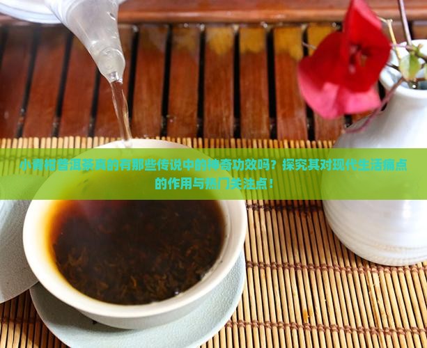 小青柑普洱茶真的有那些传说中的神奇功效吗？探究其对现代生活痛点的作用与热门关注点！