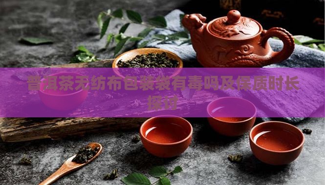 普洱茶无纺布包装袋有毒吗及保质时长探讨