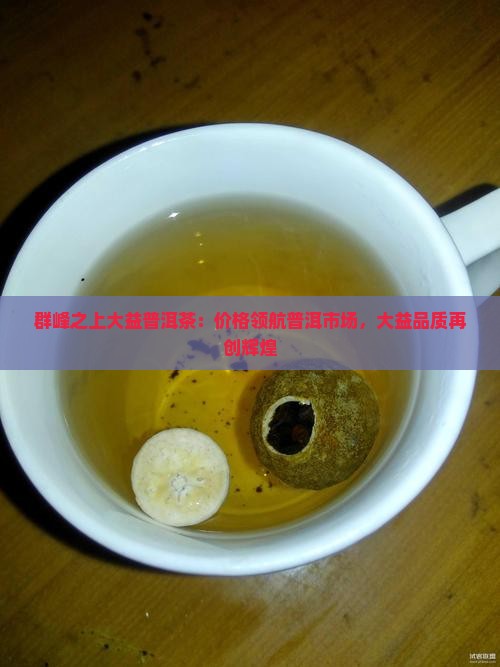 群峰之上大益普洱茶：价格领航普洱市场，大益品质再创辉煌