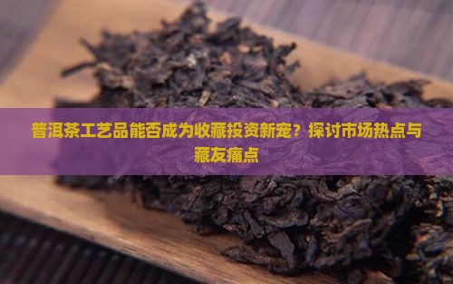 普洱茶工艺品能否成为收藏投资新宠？探讨市场热点与藏友痛点
