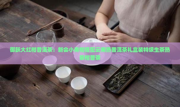 御跃大红柑普洱茶：新会小青柑搭配云南熟普洱茶礼盒装特级生茶熟茶柑普茶