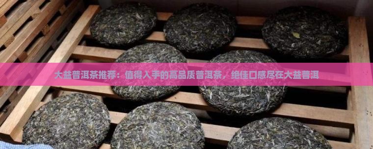 大益普洱茶推荐：值得入手的高品质普洱茶，绝佳口感尽在大益普洱
