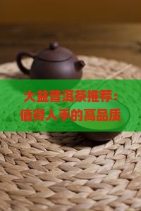 大益普洱茶推荐：值得入手的高品质普洱茶，绝佳口感尽在大益普洱
