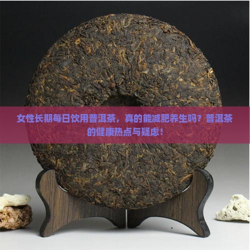 女性长期每日饮用普洱茶，真的能减肥养生吗？普洱茶的健康热点与疑虑！