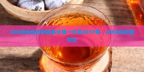 300年冰岛古树茶多少钱一斤及2017年、2004年价格对比