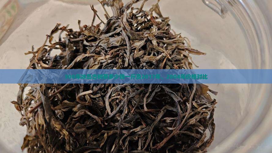 300年冰岛古树茶多少钱一斤及2017年、2004年价格对比