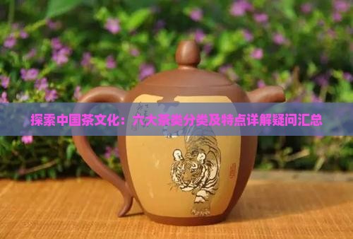 探索中国茶文化：六大茶类分类及特点详解疑问汇总