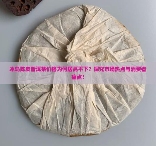 冰岛陈皮普洱茶价格为何居高不下？探究市场热点与消费者痛点！