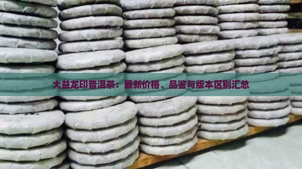 大益龙印普洱茶：最新价格、品鉴与版本区别汇总