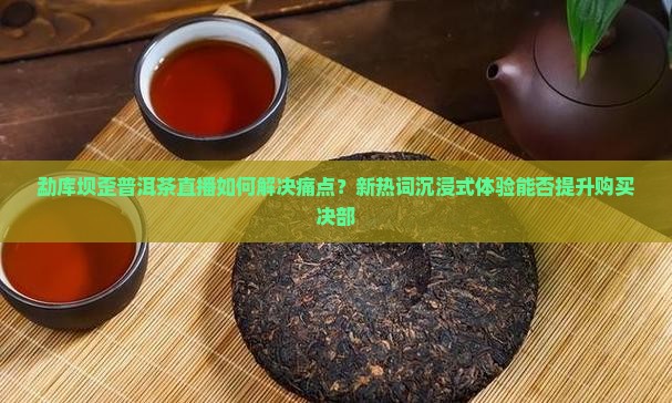 勐库坝歪普洱茶直播如何解决痛点？新热词沉浸式体验能否提升购买决部