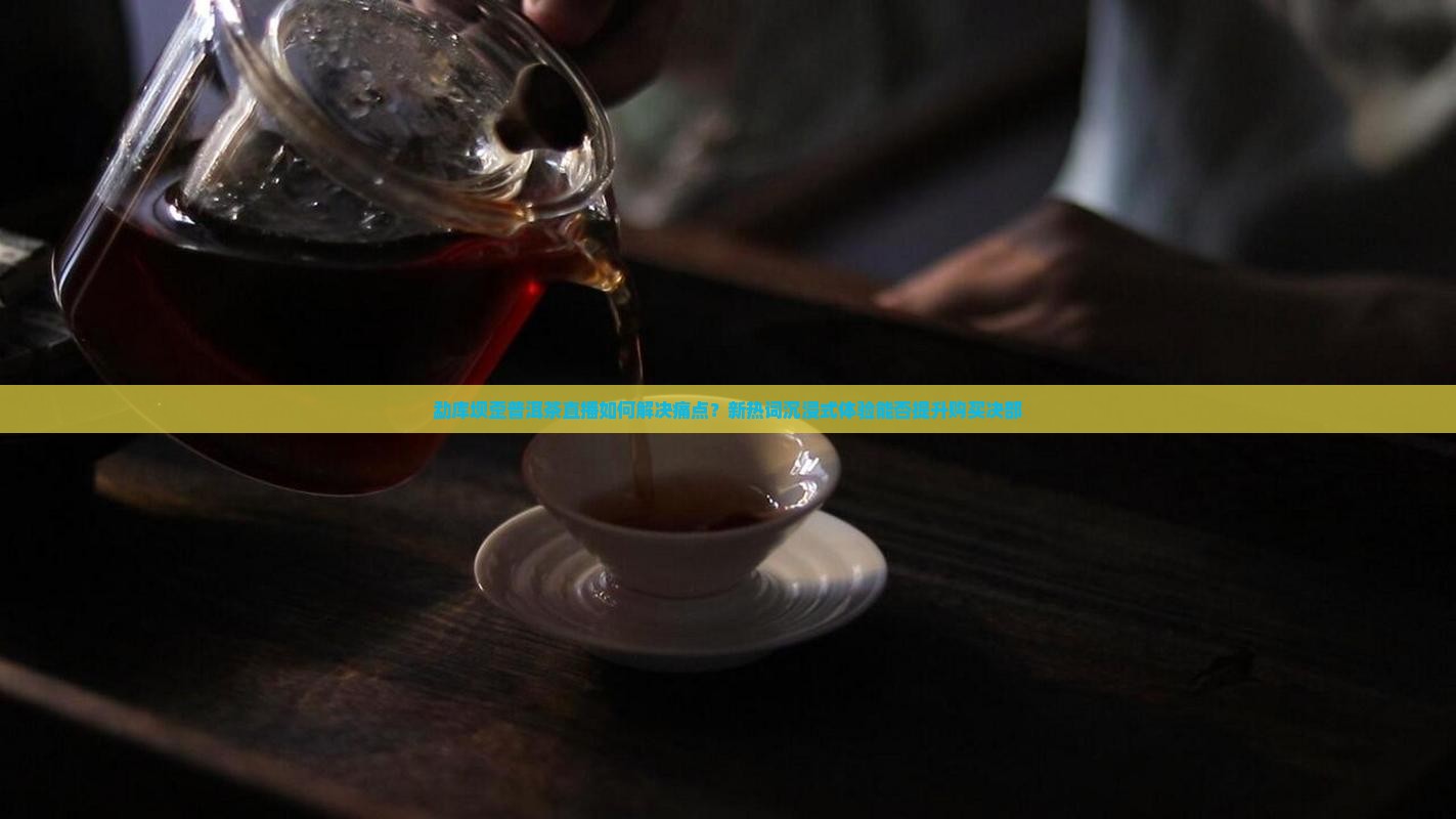 勐库坝歪普洱茶直播如何解决痛点？新热词沉浸式体验能否提升购买决部
