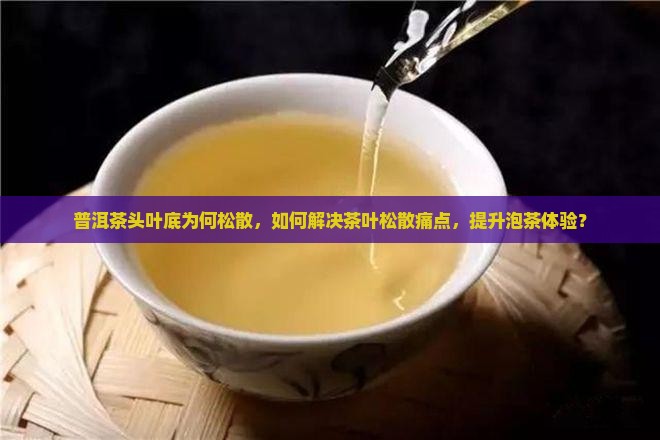 普洱茶头叶底为何松散，如何解决茶叶松散痛点，提升泡茶体验？