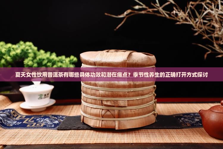 夏天女性饮用普洱茶有哪些具体功效和潜在痛点？季节性养生的正确打开方式探讨