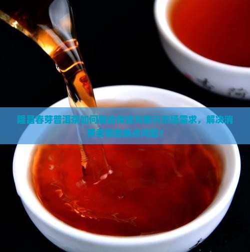隆昌春芽普洱茶如何融合传统与新兴市场需求，解决消费者哪些痛点问题？
