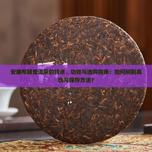 安康布朗普洱茶的特点、功效与选购指南：如何辨别真伪与保存方法？